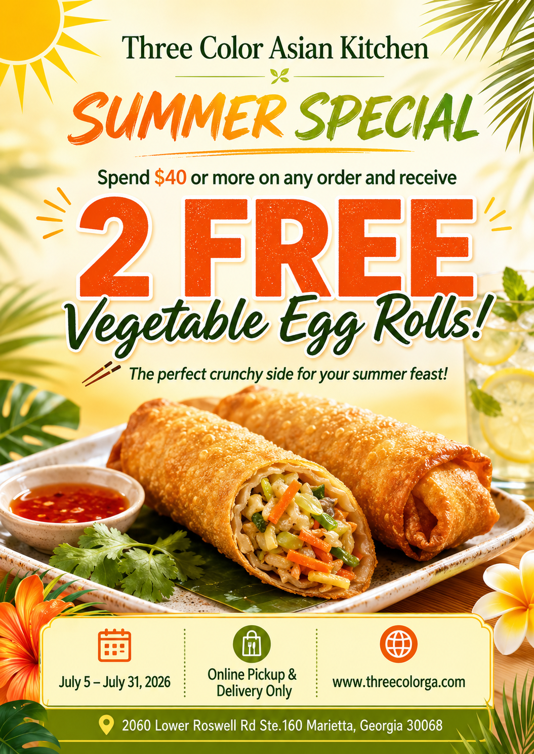 Alt Text
Three Color Asian Kitchen summer promo poster: 2 free veggie egg rolls with $40+ orders, online pickup/delivery only, valid July 5–31, 2026.
Title Text
Three Color Asian Kitchen summer special: two free vegetable egg rolls on all orders over $40 until July 31. Alt Text
Three Color Asian Kitchen summer promo poster: 2 free veggie egg rolls with $40+ orders, online pickup/delivery only, valid July 5–31, 2026.
Title Text
Three Color Asian Kitchen summer special: two free vegetable egg rolls on all orders over $40 until July 31.